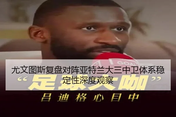尤文图斯复盘对阵亚特兰大三中卫体系稳定性深度观察