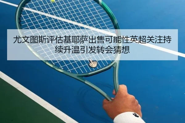 尤文图斯评估基耶萨出售可能性英超关注持续升温引发转会猜想 - kaiyun