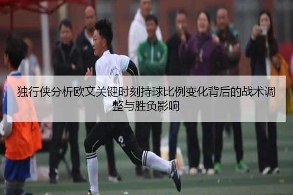 独行侠分析欧文关键时刻持球比例变化背后的战术调整与胜负影响
