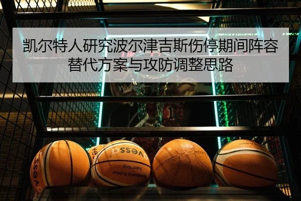 凯尔特人研究波尔津吉斯伤停期间阵容替代方案与攻防调整思路