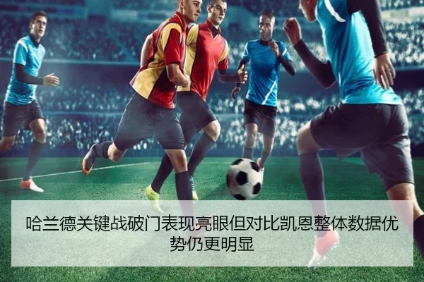 哈兰德关键战破门表现亮眼但对比凯恩整体数据优势仍更明显 - kaiyun